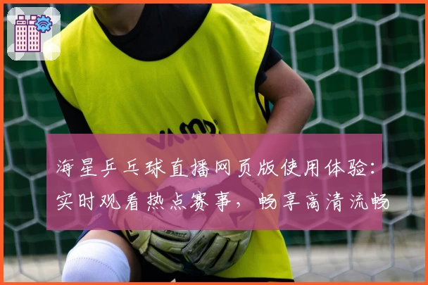 海星乒乓球直播网页版使用体验：实时观看热点赛事，畅享高清流畅画质
