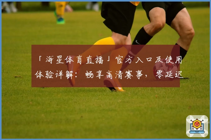 「海星体育直播」官方入口及使用体验详解:畅享高清赛事,零延迟观看秘诀