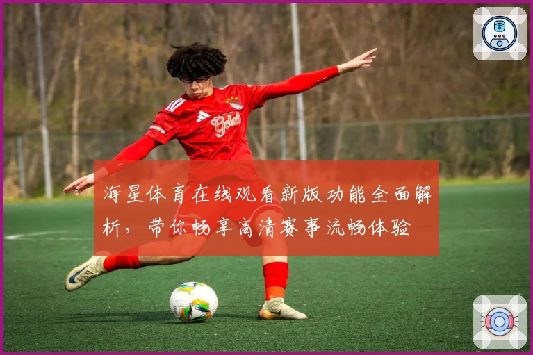 海星体育在线观看新版功能全面解析，带你畅享高清赛事流畅体验