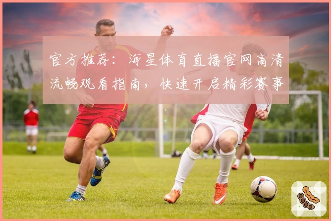 官方推荐：海星体育直播官网高清流畅观看指南，快速开启精彩赛事旅程