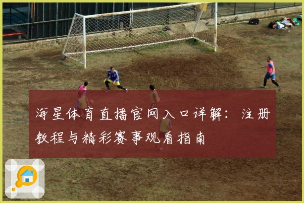 海星体育直播官网入口详解：注册教程与精彩赛事观看指南