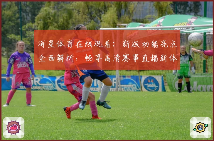 海星体育在线观看:新版功能亮点全面解析,畅享高清赛事直播新体验