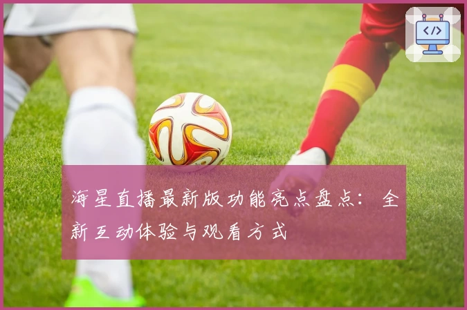 海星直播最新版功能亮点盘点:全新互动体验与观看方式