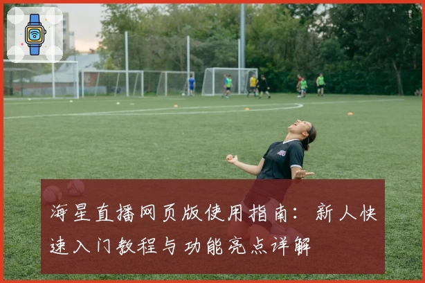 海星直播网页版使用指南：新人快速入门教程与功能亮点详解