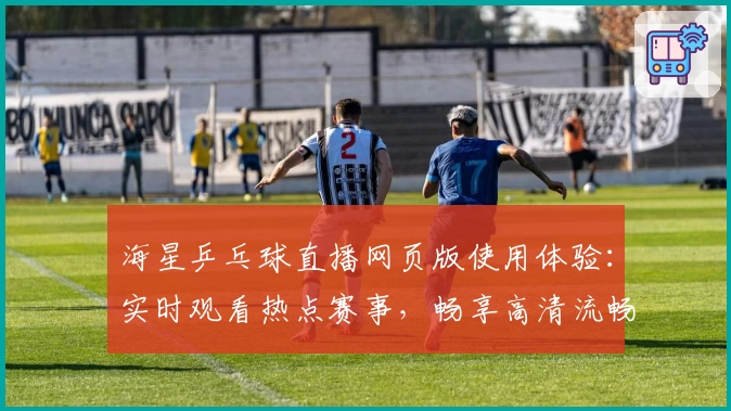 海星乒乓球直播网页版使用体验：实时观看热点赛事，畅享高清流畅画质