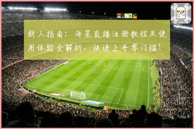 新人指南：海星直播注册教程及使用体验全解析，快速上手零门槛！