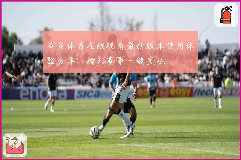 海星体育在线观看最新版本使用体验分享:精彩赛事一键直达