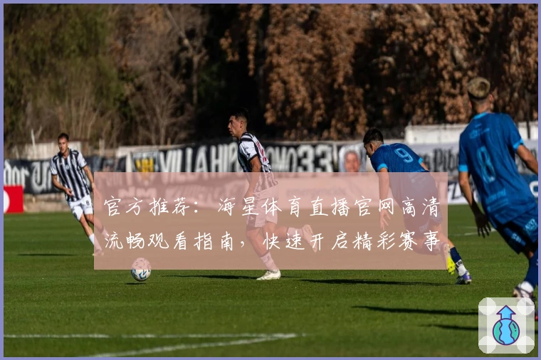 官方推荐：海星体育直播官网高清流畅观看指南，快速开启精彩赛事旅程