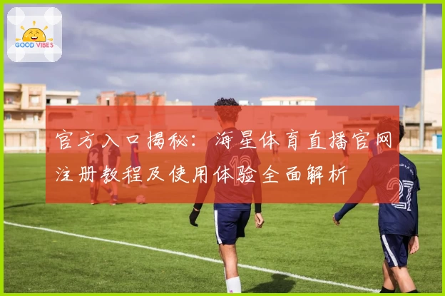 官方入口揭秘：海星体育直播官网注册教程及使用体验全面解析