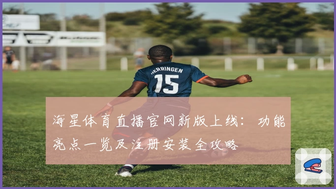 海星体育直播官网新版上线：功能亮点一览及注册安装全攻略