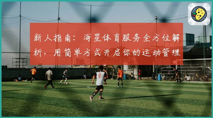 新人指南：海星体育服务全方位解析，用简单方式开启你的运动管理之旅