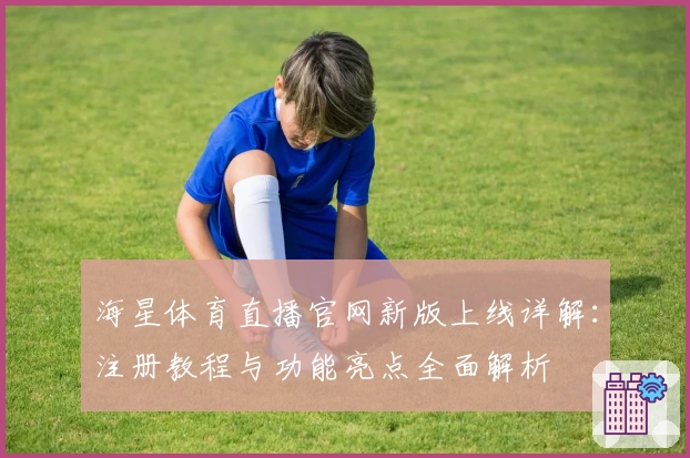 海星体育直播官网新版上线详解：注册教程与功能亮点全面解析