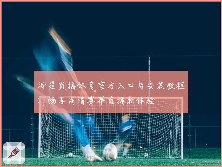 海星直播体育官方入口与安装教程：畅享高清赛事直播新体验