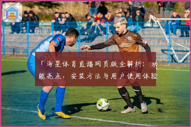 「海星体育直播网页版全解析：功能亮点、安装方法与用户使用体验一文详解」