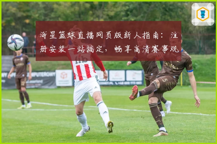 海星篮球直播网页版新人指南:注册安装一站搞定,畅享高清赛事观看体验