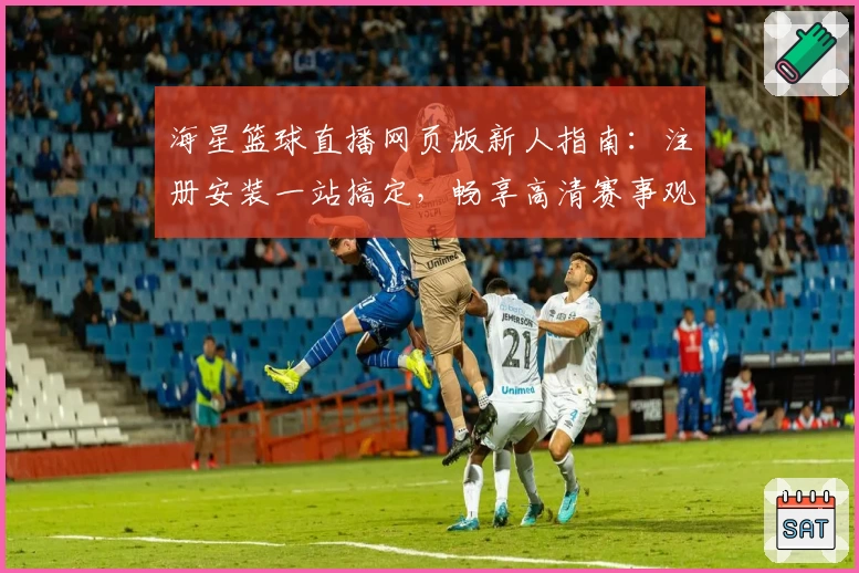 海星篮球直播网页版新人指南：注册安装一站搞定，畅享高清赛事观看体验