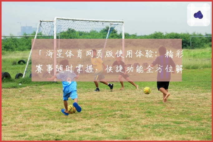 「海星体育网页版使用体验：精彩赛事随时掌握，快捷功能全方位解析」