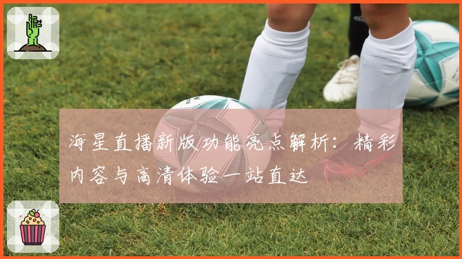 海星直播新版功能亮点解析：精彩内容与高清体验一站直达