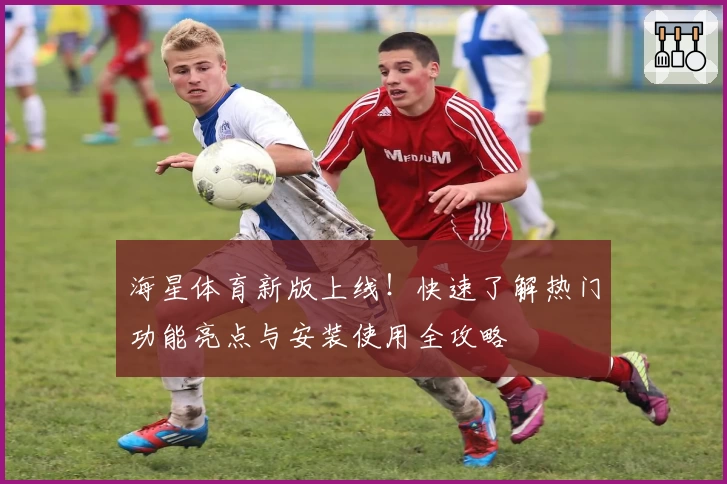 海星体育新版上线！快速了解热门功能亮点与安装使用全攻略