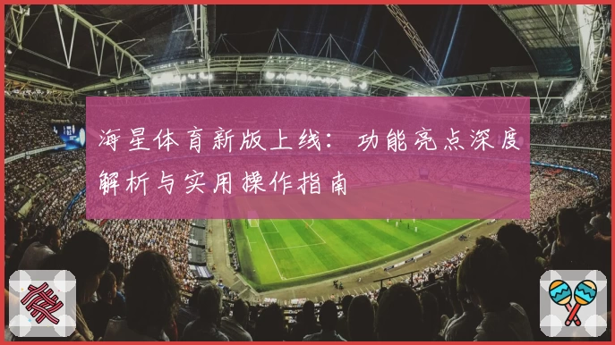 海星体育新版上线：功能亮点深度解析与实用操作指南