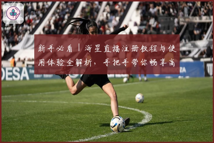 新手必看｜海星直播注册教程与使用体验全解析，手把手带你畅享高清直播